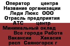 Оператор Call-центра › Название организации ­ Леди Люкс, ООО › Отрасль предприятия ­ АТС, call-центр › Минимальный оклад ­ 25 000 - Все города Работа » Вакансии   . Хакасия респ.,Саяногорск г.